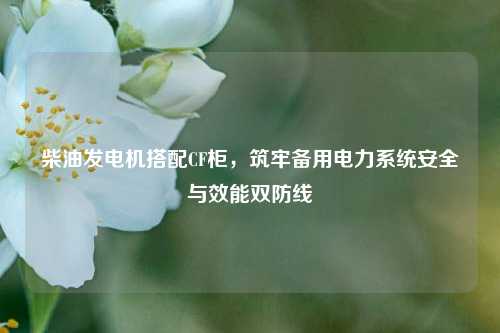 柴油发电机搭配CF柜，筑牢备用电力系统安全与效能双防线