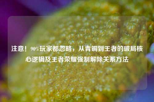 注意!90%玩家都忽略,从青铜到王者的破局核心逻辑及王者荣耀强制解除关系方法