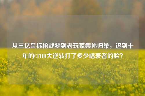从三亿鼠标枪战梦到老玩家集体归巢，迟到十年的CFHD大逆转打了多少唱衰者的脸？