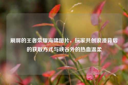 刷屏的王者荣耀海啸图片,玩家共创浪漫背后的获取方式与峡谷外的热血温柔