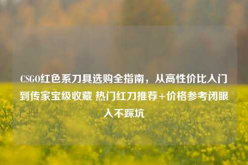 CSGO红色系刀具选购全指南,从高性价比入门到传家宝级收藏 热门红刀推荐+价格参考闭眼入不踩坑