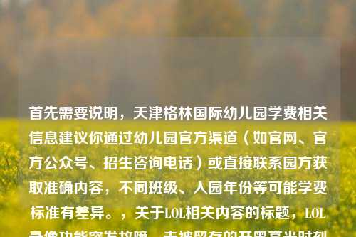 首先需要说明,天津格林国际幼儿园学费相关信息建议你通过幼儿园官方渠道(如官网、官方公众号、招生咨询电话)或直接联系园方获取准确内容,不同班级、入园年份等可能学费标准有差异。,关于LOL相关内容的标题,LOL录像功能突发故障,未被留存的开黑高光时刻成群聊意难平