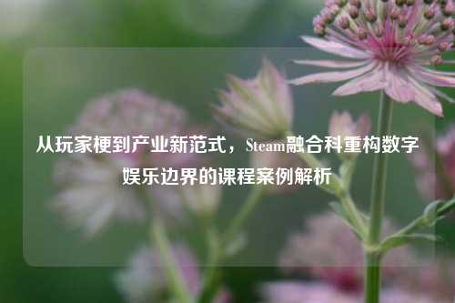 从玩家梗到产业新范式，Steam融合科重构数字娱乐边界的课程案例解析