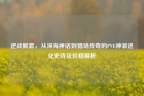 逆战鲲套,从深海神话到猎场传奇的PVE神装进化史诗及价格解析