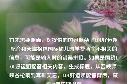 首先需要明确,您提供的内容混杂了LOL好运姐配音和天津格林国际幼儿园学费两个不相关的信息,可能是输入时的错误拼接。如果是围绕LOL好运姐配音相关内容,生成标题,从召唤师峡谷枪响到耳畔笑意,LOL好运姐配音背后,藏着13年江湖浪漫