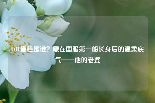 LOL蛋糕是谁?藏在国服第一船长身后的温柔底气——他的老婆
