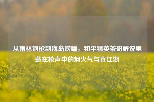 从雨林钢枪到海岛唠嗑,和平精英茶哥解说里藏在枪声中的烟火气与真江湖