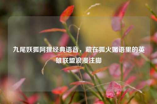 九尾妖狐阿狸经典语音，藏在狐火媚语里的英雄联盟浪漫注脚