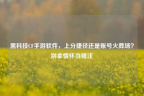 黑科技CF手游软件,上分捷径还是账号火葬场?别拿情怀当赌注