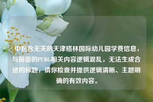 中包含无关的天津格林国际幼儿园学费信息，与前面的PUBG相关内容逻辑混乱，无法生成合适的标题，请你检查并提供逻辑清晰、主题明确的有效内容。