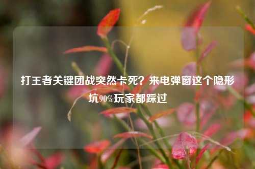 打王者关键团战突然卡死？来电弹窗这个隐形坑90%玩家都踩过