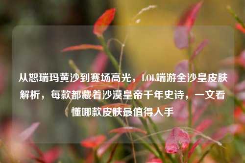 从恕瑞玛黄沙到赛场高光,LOL端游全沙皇皮肤解析,每款都藏着沙漠皇帝千年史诗,一文看懂哪款皮肤最值得入手