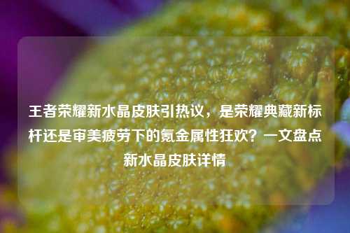 王者荣耀新水晶皮肤引热议，是荣耀典藏新标杆还是审美疲劳下的氪金属性狂欢？一文盘点新水晶皮肤详情