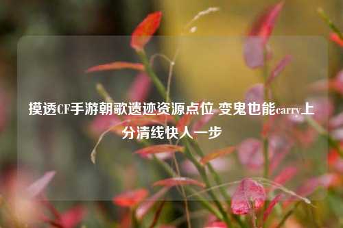摸透CF手游朝歌遗迹资源点位 变鬼也能carry上分清线快人一步