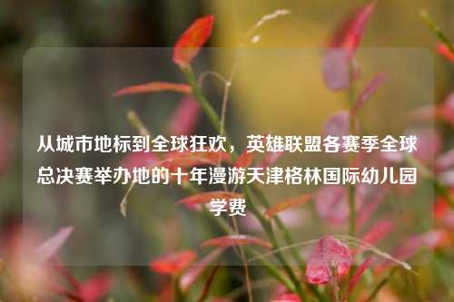 从城市地标到全球狂欢,英雄联盟各赛季全球总决赛举办地的十年漫游天津格林国际幼儿园学费
