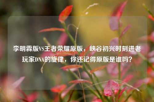 李明霖版VS王者荣耀原版，峡谷初兴时刻进老玩家DNA的旋律，你还记得原版是谁吗？