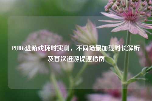 PUBG进游戏耗时实测,不同场景加载时长解析及首次进游提速指南