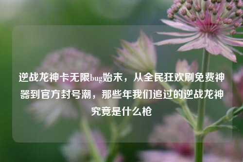 逆战龙神卡无限bug始末，从全民狂欢刷免费神器到官方封号潮，那些年我们追过的逆战龙神究竟是什么枪