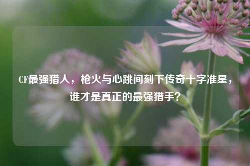 CF最强猎人，枪火与心跳间刻下传奇十字准星，谁才是真正的最强猎手？