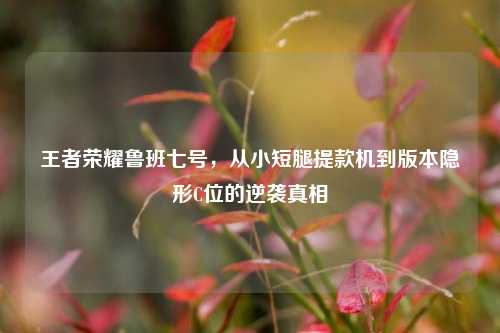 王者荣耀鲁班七号,从小短腿提款机到版本隐形C位的逆袭真相