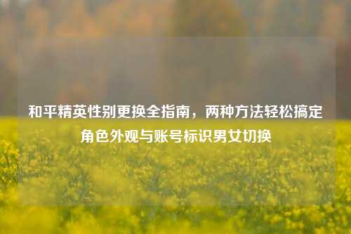 和平精英性别更换全指南，两种方法轻松搞定角色外观与账号标识男女切换