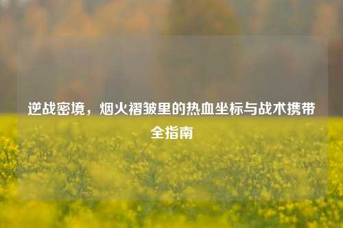 逆战密境,烟火褶皱里的热血坐标与战术携带全指南