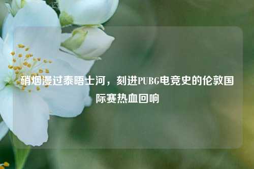 硝烟漫过泰晤士河，刻进PUBG电竞史的伦敦国际赛热血回响