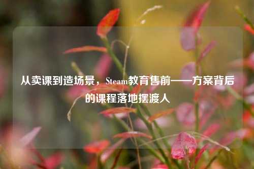 从卖课到造场景，Steam教育售前——方案背后的课程落地摆渡人