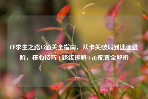 CF求生之路15通关全指南,从卡关破局到速通进阶,核心技巧+路线拆解+cfg配置全解析