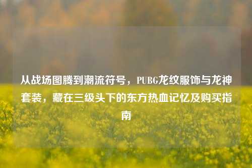 从战场图腾到潮流符号，PUBG龙纹服饰与龙神套装，藏在三级头下的东方热血记忆及购买指南