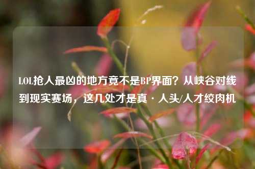LOL抢人最凶的地方竟不是BP界面？从峡谷对线到现实赛场，这几处才是真·人头/人才绞肉机