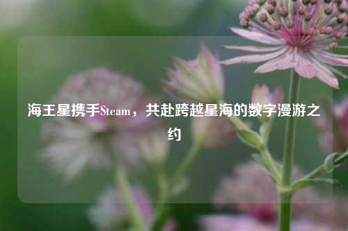 海王星携手Steam，共赴跨越星海的数字漫游之约