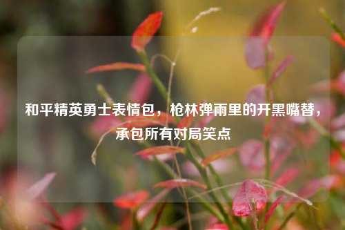 和平精英勇士表情包,枪林弹雨里的开黑嘴替,承包所有对局笑点