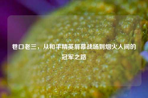 巷口老三，从和平精英屏幕战场到烟火人间的冠军之路