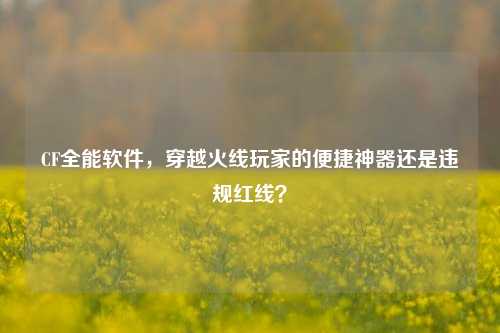 CF全能软件，穿越火线玩家的便捷神器还是违规红线？