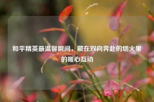 和平精英最温馨瞬间,藏在双向奔赴的烟火里的暖心互动