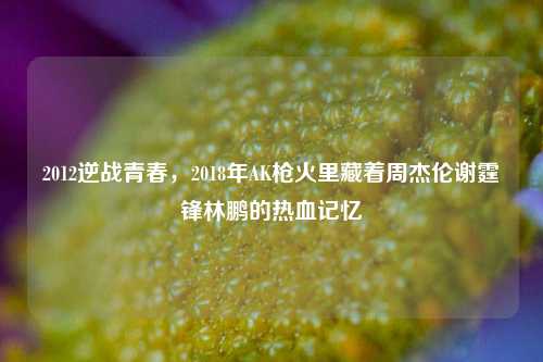 2012逆战青春,2018年AK枪火里藏着周杰伦谢霆锋林鹏的热血记忆