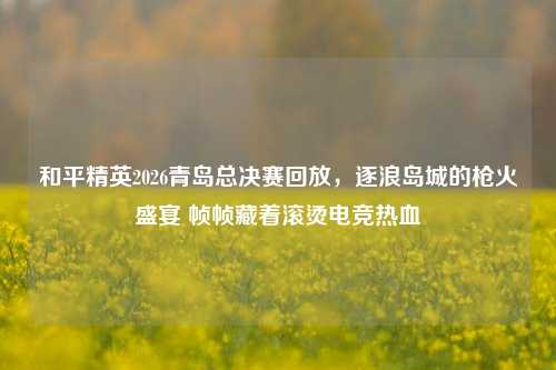和平精英2026青岛总决赛回放，逐浪岛城的枪火盛宴 帧帧藏着滚烫电竞热血