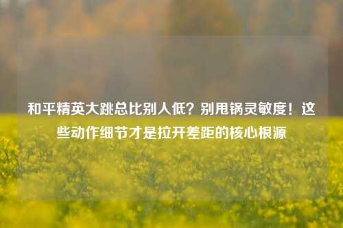 和平精英大跳总比别人低？别甩锅灵敏度！这些动作细节才是拉开差距的核心根源