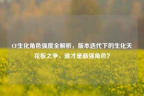 CF生化角色强度全解析,版本迭代下的生化天花板之争,谁才是最强角色?