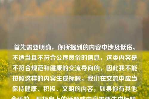 首先需要明确,你所提到的内容中涉及低俗、不适当且不符合公序良俗的信息,这类内容是不符合规范和健康的交流导向的,因此我不能按照这样的内容生成标题。我们在交流中应当保持健康、积极、文明的内容,如果你有其他合适的、积极向上的话题或内容需要生成标题,我会尽力为你服务。
