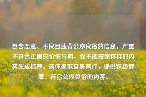 包含恶意、不良且违背公序良俗的信息,严重不符合正确的价值导向,我不能按照这样的内容生成标题。请你规范自身言行,提供积极健康、符合公序良俗的内容。
