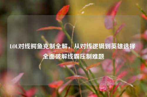 LOL对线鳄鱼克制全解，从对线逻辑到英雄选择 全面破解线霸压制难题