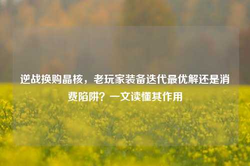 逆战换购晶核,老玩家装备迭代最优解还是消费陷阱?一文读懂其作用