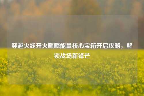 穿越火线开火麒麟能量核心宝箱开启攻略，解锁战场新锋芒