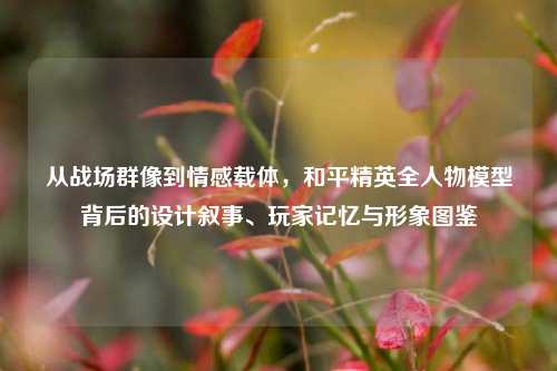 从战场群像到情感载体，和平精英全人物模型背后的设计叙事、玩家记忆与形象图鉴