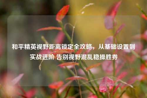 和平精英视野距离锁定全攻略，从基础设置到实战进阶 告别视野混乱稳操胜券
