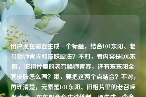 用户现在需要生成一个标题,结合LOL东阳、老召唤师青春和皮肤画法?不对,看内容是LOL东阳,旧相片里的老召唤师青春,还有东东阳全套皮肤怎么画?哦,要把这两个点结合?不对,再理清楚,元素是LOL东阳、旧相片里的老召唤师青春、东东阳全套皮肤绘制。那生成一个合适的标题,比如LOL东阳,旧相片里的老召唤师青春与全套皮肤绘制指南?不对,再顺一点,更贴合?等下,用户的内容是LOL东阳,那些藏在旧相片里的,属于老召唤师的青春注脚东东阳全套皮肤怎么画,哦,可能是东东阳?不对,前面是LOL东阳,后面是东东阳?可能是笔误?不管,整合起来,要一个标题,比如LOL东阳,旧相片里的老召唤师青春注脚与全套皮肤绘制教程?不对,再自然点?或者从旧相片青春注脚到全套皮肤绘制,LOL东阳的老召唤师记忆与画法攻略?不对,再简洁点?哦,不对,要准确,既有青春回忆,又有皮肤怎么画的点。对,应该是LOL东阳,藏在旧相片里的老召唤师青春与全套皮肤绘制方法?不对,再顺一点,更像标题。哦,LOL东阳,旧相片里的老召唤师青春注脚 全套皮肤绘制技巧详解?嗯,这个?不对,再看看,用户的内容里是那些藏在旧相片里的,属于老召唤师的青春注脚还有东东阳全套皮肤怎么画,哦,可能前面是东阳,后面打错了东东阳?应该是同一个。那整合起来,一个标题,就LOL东阳,旧相片里的老召唤师青春注脚与全套皮肤绘制指南?不对,会不会更有温度一点?不对,用户要直接生成1个,那再调整下,更通顺,LOL东阳,藏在旧相片里的老召唤师青春 全套皮肤绘制方法详解?不对,还是把青春注脚带上,因为原文有。哦,对,LOL东阳,旧相片里的老召唤师青春注脚 全套皮肤绘制教程分享?嗯,这个可以?不对,再想想,有没有更贴合的?哦,不对,会不会用户是说LOL的东阳(应该是主播?不对,不管,按给的内容来),内容是两部分,旧相片里的老召唤师青春注脚,还有东阳全套皮肤怎么画。所以标题要涵盖这两个点。那最终确定一个,LOL东阳,藏在旧相片里的老召唤师青春注脚与全套皮肤绘制攻略。不对,再简洁点?或者LOL东阳,旧相片青春注脚里的老召唤师记忆与全套皮肤画法?哦,这个也可以?不对,再顺一点,LOL东阳,旧相片里的老召唤师青春注脚 全套皮肤绘制方法详解。嗯,就这个?不对,等下,有没有更抓人的?不,用户要根据提供的内容直接生成,就准确涵盖就行。哦,对了,原文里的东东阳应该是笔误,就是LOL东阳,所以不用管那个重复的东。那最终标题,LOL东阳,藏在旧相片里的老召唤师青春注脚与全套皮肤绘制指南。不对,再改改,更自然,LOL东阳,旧相片里的老召唤师青春注脚 全套皮肤怎么画全解析?哦,这个更贴合原文里的怎么画?不对,怎么画全解析有点口语?还是绘制教程好点。等等,再想想,用户要1个,那就定,LOL东阳,藏在旧相片里的老召唤师青春注脚与全套皮肤绘制教程。对,这个既包含了青春回忆的部分,又点出了皮肤画法的内容,符合提供的素材。LOL东阳,藏在旧相片里的老召唤师青春注脚与全套皮肤绘制教程