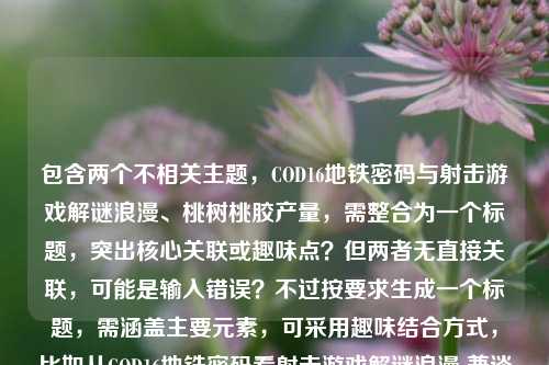 包含两个不相关主题，COD16地铁密码与射击游戏解谜浪漫、桃树桃胶产量，需整合为一个标题，突出核心关联或趣味点？但两者无直接关联，可能是输入错误？不过按要求生成一个标题，需涵盖主要元素，可采用趣味结合方式，比如从COD16地铁密码看射击游戏解谜浪漫 兼谈一亩桃树桃胶产量？不对，要更凝练，可能用户是粘贴错误？但按要求直接生成，需包含两个核心内容，所以调整为，从COD16地铁密码聊射击游戏解谜浪漫 顺带揭秘一亩桃树桃胶产量 这样既涵盖两个部分，又自然衔接。，等下，再精简，更像标题，从COD16地铁密码看射击游戏解谜浪漫 一亩桃树能产多少桃胶 不对，要更流畅，比如从COD16地铁密码说起，射击游戏的解谜浪漫与一亩桃树桃胶产量之谜 对，这样用冒号衔接，把两个不相关但用户提供的内容都包含，形成一个标题，符合要求。从COD16地铁密码说起，射击游戏的解谜浪漫与一亩桃树桃胶产量之谜