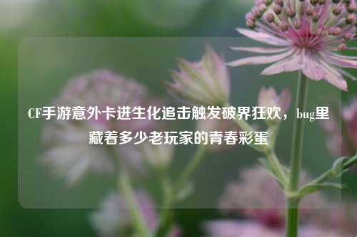 CF手游意外卡进生化追击触发破界狂欢,bug里藏着多少老玩家的青春彩蛋